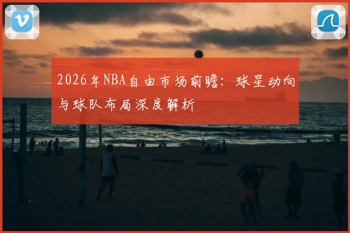 2026年NBA自由市场前瞻:球星动向与球队布局深度解析