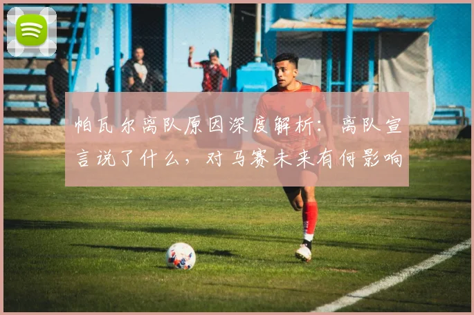 帕瓦尔离队原因深度解析：离队宣言说了什么，对马赛未来有何影响？