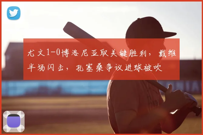 尤文1-0博洛尼亚取关键胜利,戴维半场闪击,孔塞桑争议进球被吹
