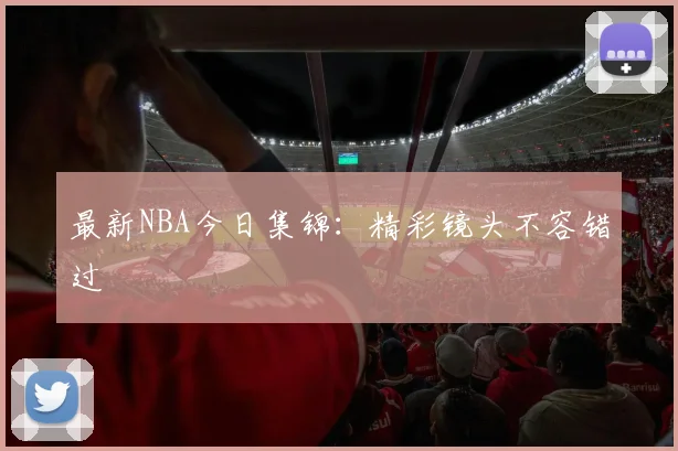 最新NBA今日集锦：精彩镜头不容错过