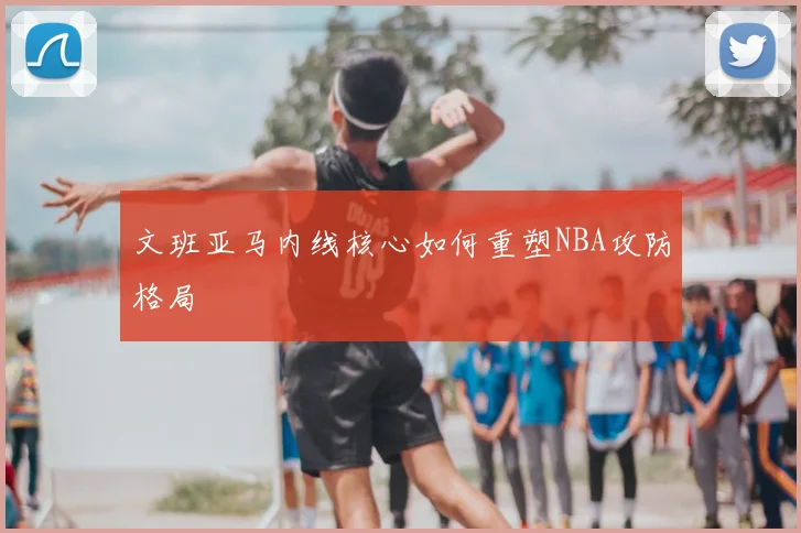 文班亚马内线核心如何重塑NBA攻防格局