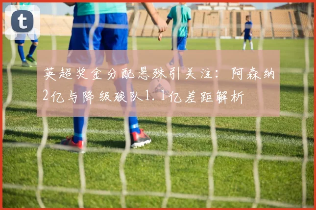 英超奖金分配悬殊引关注:阿森纳2亿与降级狼队1.1亿差距解析