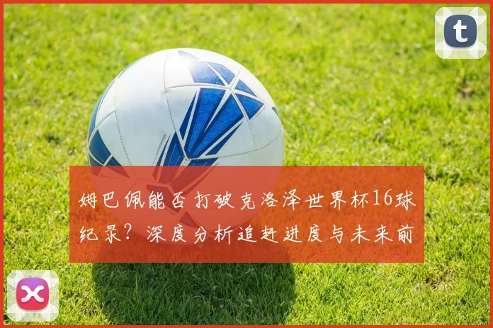 姆巴佩能否打破克洛泽世界杯16球纪录？深度分析追赶进度与未来前景