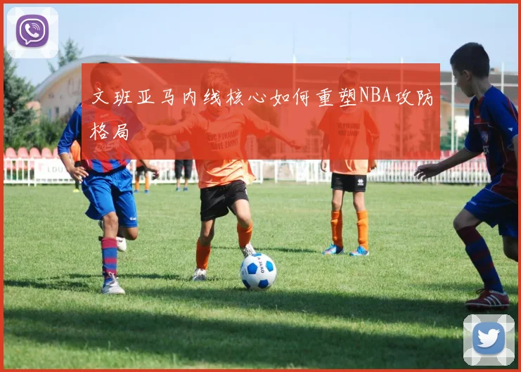 文班亚马内线核心如何重塑NBA攻防格局