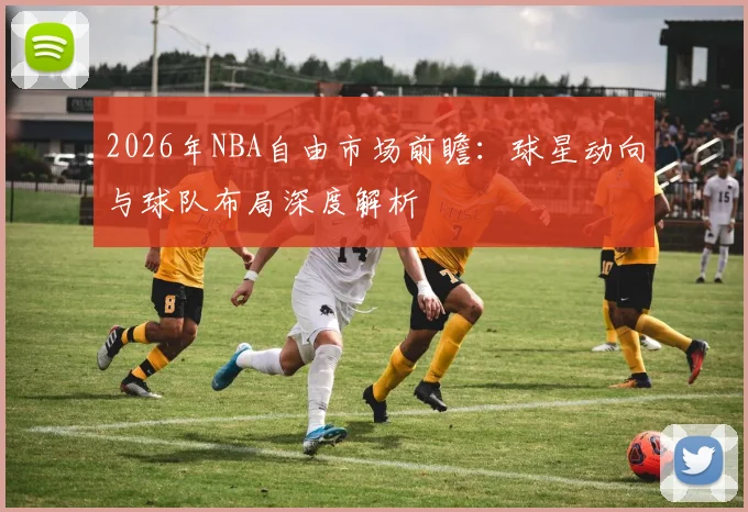 2026年NBA自由市场前瞻:球星动向与球队布局深度解析