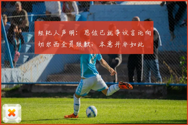 经纪人声明:恩佐已就争议言论向切尔西全员致歉,本意并非如此